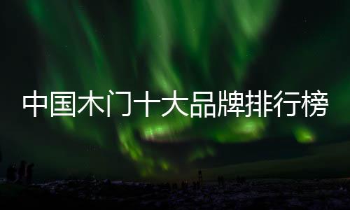 中國木門十大品牌排行榜（中國木門十大品牌）