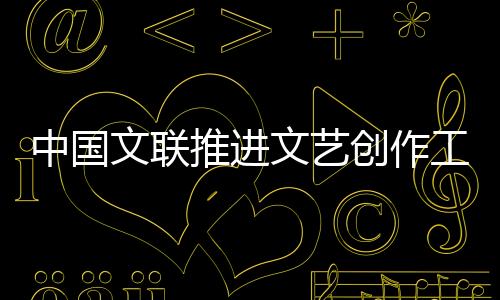 中國文聯推進文藝創作工作會召開