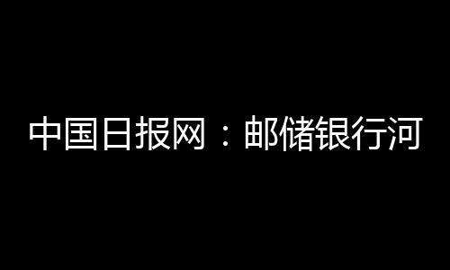 中國日報網：郵儲銀行河南省分行：綠色金融“貸”動綠色發展