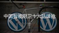 中國智能廚衛十大品牌搶市場靠的是創新能力
