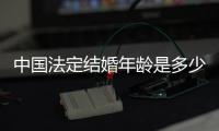 中國法定結婚年齡是多少歲2019（中國法定結婚年齡是多少）