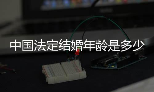 中國法定結婚年齡是多少歲2019（中國法定結婚年齡是多少）
