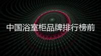 中國浴室柜品牌排行榜前十名（中國十大浴室柜品牌）