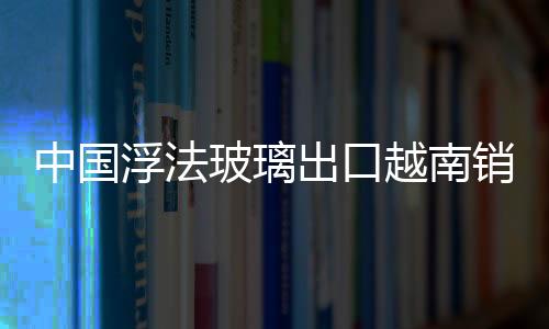 中國浮法玻璃出口越南銷量大增,行業資訊