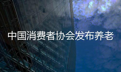 中國消費(fèi)者協(xié)會發(fā)布養(yǎng)老消費(fèi)調(diào)查結(jié)果：老人更愿居家養(yǎng)老