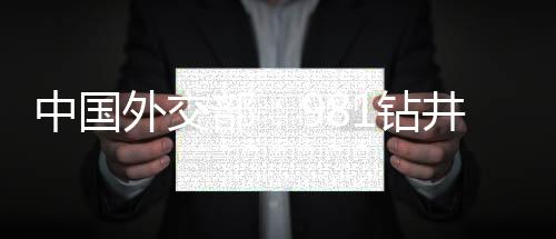 中國外交部：981鉆井平臺在南海完成任務(wù)