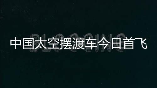 中國太空擺渡車今日首飛 北斗衛星或成首位乘客