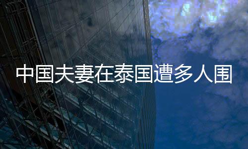 中國夫妻在泰國遭多人圍毆，包內貴重物品全部丟失