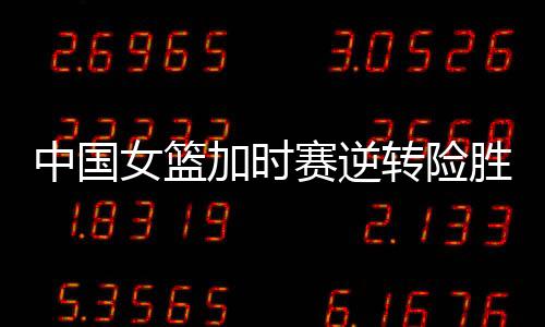 中國女籃加時賽逆轉險勝韓國女籃，小組第一晉級亞洲杯四強
