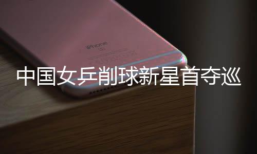 中國女乒削球新星首奪巡回賽單打冠軍 獲世乒賽門票