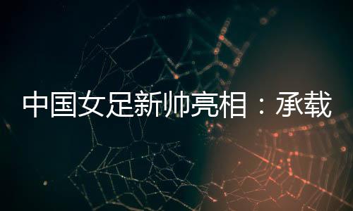 中國(guó)女足新帥亮相：承載千萬(wàn)人希望，責(zé)任很重