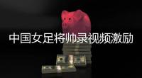 中國女足將帥錄視頻激勵國足：四十強賽中賽出風(fēng)采