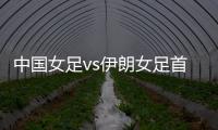 中國女足vs伊朗女足首發：王霜領銜 趙麗娜出戰