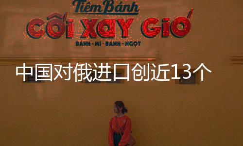 中國對俄進口創(chuàng)近13個月新高 原油進口增長迅猛