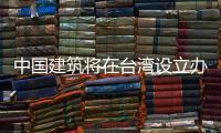 中國建筑將在臺灣設立辦事處