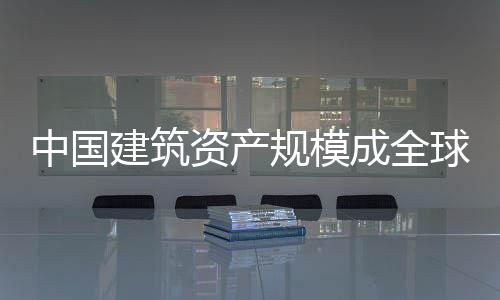 中國建筑資產規模成全球第一：解析虛名背后不為人知的隱憂