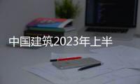 中國建筑2023年上半年凈利潤289.72億元 同比增長1.6%