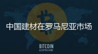 中國建材在羅馬尼亞市場前景看好,行業資訊