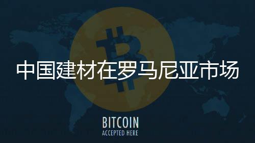 中國建材在羅馬尼亞市場前景看好,行業資訊