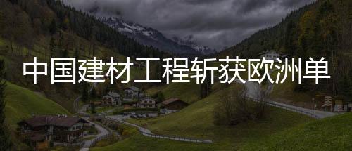 中國建材工程斬獲歐洲單體非常大電站,行業(yè)資訊