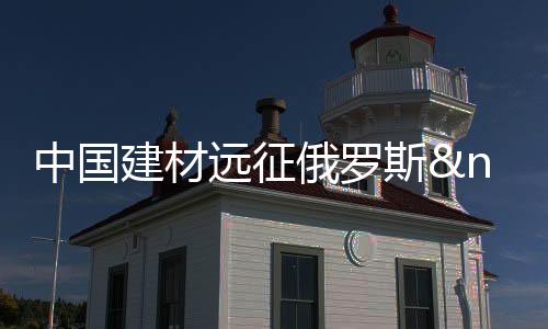 中國建材遠征俄羅斯 目標定位整個東歐市場,行業資訊