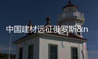 中國建材遠征俄羅斯 目標定位整個東歐市場,行業資訊