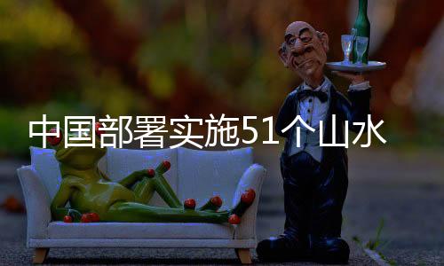 中國部署實施51個山水林田湖草沙生態保護修復工程 成績斐然