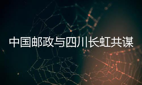 中國郵政與四川長虹共謀協(xié)同多贏