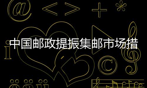 中國郵政提振集郵市場措施逐步落地