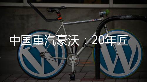 中國重汽豪沃：20年匠心走出不凡之路
