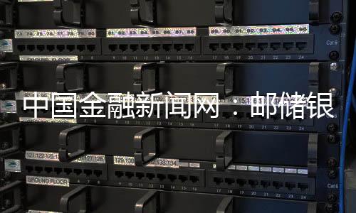 中國金融新聞網：郵儲銀行大連分行向小微企業預授信超8億元