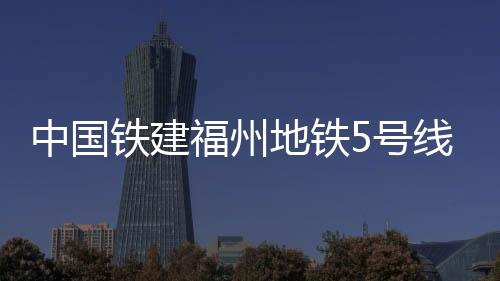 中國鐵建福州地鐵5號線樟嵐車輛段A區蓋板提前完成節點目標并順利移交