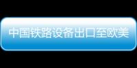 中國(guó)鐵路設(shè)備出口至歐美 已覆蓋80多國(guó)家