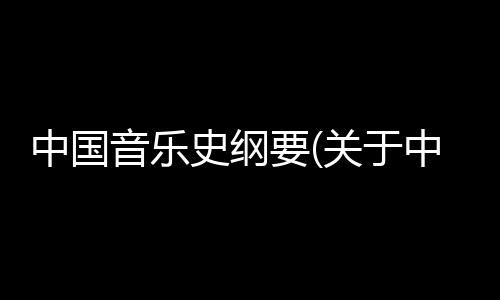 中國音樂史綱要(關(guān)于中國音樂史綱要簡述)