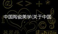 中國陶瓷美學(關于中國陶瓷美學簡述)