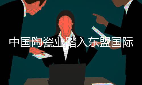 中國陶瓷業踏入東盟國際市場有新渠道