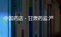 中國藥店－甘肅藥監(jiān):嚴(yán)查藥店售終止妊娠藥 加強源頭管理