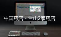 中國藥店－臺山2家藥店嚴重違規被查處 藥品無法追溯還超范圍經營