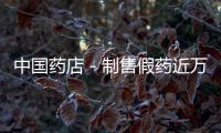 中國藥店－制售假藥近萬瓶波及粵贛閩上千藥店 主犯獲刑6年