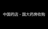 中國藥店－國大藥房收購安徽天健國藥堂11門店