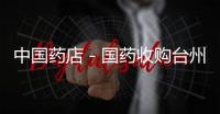 中國藥店－國藥收購臺州藥企 醫(yī)藥流通巨頭地方爭霸