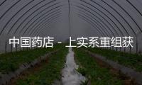 中國藥店－上實系重組獲核準 兩醫藥公司12日終止上市