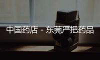 中國藥店－東莞嚴把藥品質量關 藥店要從源頭確保質量和安全