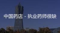 中國藥店－執業藥師很缺乏 云南執業藥師僅3000余人