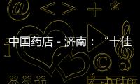 中國藥店－濟南：“十佳窗口藥店” 昨日評出