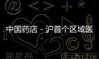 中國藥店－滬首個區域醫療聯合體簽約 民眾社區內約專家