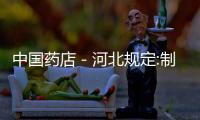 中國藥店－河北規(guī)定:制售假藥一針一片都要吊銷經(jīng)營許可證