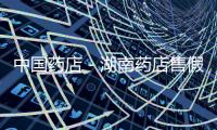 中國藥店－湖南藥店售假被查 店主十年內不得從事藥品生意