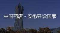 中國藥店－安徽建設國家中藥現代化產業基地