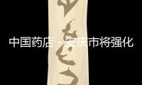 中國藥店－安慶市將強化定點醫療機構、零售藥房管理
